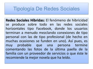 Tipología De Redes Sociales
Redes Sociales Híbridas: El fenómeno de hibricidad
se produce sobre todo en las redes sociales
horizontales tipo Facebook, donde los usuarios
terminan a menudo mezclando conexiones de tipo
personal con las de tipo profesional (de hecho en
muchas ocasiones se funden en uno). Así pues, es
muy probable que una persona termine
comentando las fotos de la última paella de la
familia con un proveedor de servicios o que éste le
recomiende la mejor novela que ha leído.
 