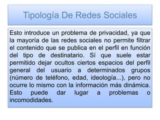 Tipología De Redes Sociales
Esto introduce un problema de privacidad, ya que
la mayoría de las redes sociales no permite filtrar
el contenido que se publica en el perfil en función
del tipo de destinatario. Sí que suele estar
permitido dejar ocultos ciertos espacios del perfil
general del usuario a determinados grupos
(número de teléfono, edad, ideología...), pero no
ocurre lo mismo con la información más dinámica.
Esto puede dar lugar a problemas o
incomodidades.
 