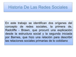 Historia De Las Redes Sociales
En este trabajo se identifican dos orígenes del
concepto de redes sociales, la primera de,
Radcliffe - Brawn, que procuró una explicación
desde la estructura social y la segunda iniciada
por Barnes, que hizo una relación para describir
las relaciones sociales primarias de lo cotidiano
 