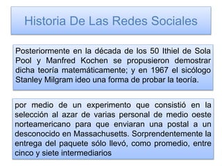 Historia De Las Redes Sociales
Posteriormente en la década de los 50 Ithiel de Sola
Pool y Manfred Kochen se propusieron demostrar
dicha teoría matemáticamente; y en 1967 el sicólogo
Stanley Milgram ideo una forma de probar la teoría.
por medio de un experimento que consistió en la
selección al azar de varias personal de medio oeste
norteamericano para que enviaran una postal a un
desconocido en Massachusetts. Sorprendentemente la
entrega del paquete sólo llevó, como promedio, entre
cinco y siete intermediarios
 