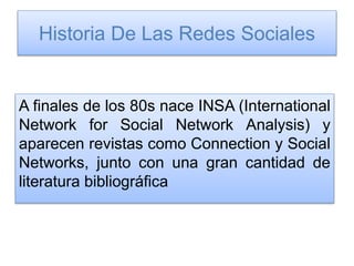 Historia De Las Redes Sociales
A finales de los 80s nace INSA (International
Network for Social Network Analysis) y
aparecen revistas como Connection y Social
Networks, junto con una gran cantidad de
literatura bibliográfica
 