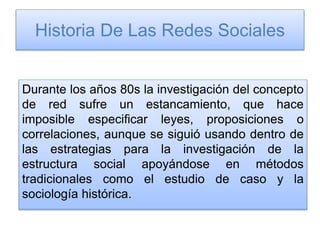 Historia De Las Redes Sociales
Durante los años 80s la investigación del concepto
de red sufre un estancamiento, que hace
imposible especificar leyes, proposiciones o
correlaciones, aunque se siguió usando dentro de
las estrategias para la investigación de la
estructura social apoyándose en métodos
tradicionales como el estudio de caso y la
sociología histórica.
 