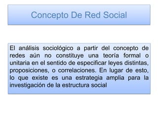 Concepto De Red Social
El análisis sociológico a partir del concepto de
redes aún no constituye una teoría formal o
unitaria en el sentido de especificar leyes distintas,
proposiciones, o correlaciones. En lugar de esto,
lo que existe es una estrategia amplia para la
investigación de la estructura social
 