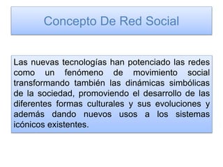 Concepto De Red Social
Las nuevas tecnologías han potenciado las redes
como un fenómeno de movimiento social
transformando también las dinámicas simbólicas
de la sociedad, promoviendo el desarrollo de las
diferentes formas culturales y sus evoluciones y
además dando nuevos usos a los sistemas
icónicos existentes.
 