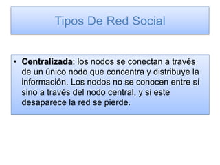 Tipos De Red Social
• Centralizada: los nodos se conectan a través
de un único nodo que concentra y distribuye la
información. Los nodos no se conocen entre sí
sino a través del nodo central, y si este
desaparece la red se pierde.
 