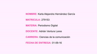NOMBRE: Karla Alejandra Hernández García
MATRICULA: 279153
MATERIA: Periodismo Digital
DOCENTE: Adrián Ventura Lares
CARRERA: Ciencias de la comunicación
FECHA DE ENTREGA: 01-09-16
 