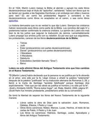 En el 1534, Martín Lutero tradujo la Biblia al alemán y agrupó los siete libros
deuterocanónicos bajo el título de "apócrifos", señalando: "estos son libros que no
se tienen por iguales a las Sagradas Escrituras y sin embargo son útiles y buenos
para leer." Es así como los protestantes llegaron a considera a los
deuterocanónicos como libros no aceptados en el canon, o sea como libros
apócrifos.

La historia demuestra que no es verdad lo que dijo Lutero. Siempre los cristianos
habían reconocido esos libros como parte de la Biblia. Los concilios del siglo IV y
posteriores habían confirmado la creencia cristiana. La opinión de Lutero era mas
bien la de los judíos que seguían la traducción de Jamnia. Lamentablemente
Lutero propagó sus errores junto con su rebelión. Es por eso que sus seguidores,
los protestantes, carecen de los libros deuterocanónicos de la Biblia:

        •   Tobías
        •   Judit
        •   Ester (protocanónico con partes deuterocanónicas)
        •   Daniel (protocanónico con partes deuterocanónicas)
        •   I Macabeos
        •   II Macabeos
        •   Sabiduría
        •   Eclesiástico (también llamado "Sirac")
        •   Baruc

Lutero no solo eliminó libros del Antiguo Testamento sino que hizo cambios
en el Nuevo Testamento.

"Él [Martín Lutero] había declarado que la persona no se justifica por la fe obrando
en el amor, sino sólo por la fe. Llegó incluso a añadir la palabra "solamente"
después de la palabra "justificado" en su traducción alemana de Romanos 3, 28, y
llamó a la Carta de Santiago "epístola falsificada" porque Santiago dice
explícitamente: "Veis que por las obras se justifica el hombre y no sólo por la fe".
-Scott y Kimberly HAHN, "Roma dulce hogar", ed. Rialp, Madrid, 2000, página 57.
(Scott Hahn fue ministro protestante, presbiteriano antes de su conversión)

Se tomó la libertad de separar los libros del Nuevo Testamento de la siguiente
manera:

        •   Libros sobre la obra de Dios para la salvación: Juan, Romanos,
            Gálatas, Efesios, I Pedro y I Juan
        •   Otros libros canónicos: Mateo, Marcos, Lucas, Hechos, el resto de las
            cartas de Pablo, II Pedro y II de Juan
        •   Los libros no canónicos: Hebreos, Santiago, Judas, Apocalipsis y
            libros del Antiguo Testamento.
 