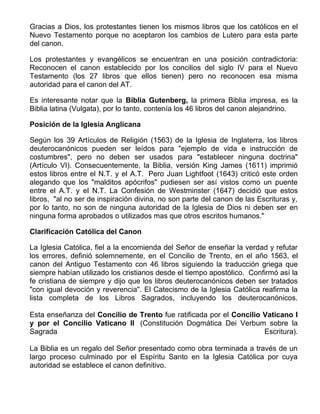 Gracias a Dios, los protestantes tienen los mismos libros que los católicos en el
Nuevo Testamento porque no aceptaron los cambios de Lutero para esta parte
del canon.

Los protestantes y evangélicos se encuentran en una posición contradictoria:
Reconocen el canon establecido por los concilios del siglo IV para el Nuevo
Testamento (los 27 libros que ellos tienen) pero no reconocen esa misma
autoridad para el canon del AT.

Es interesante notar que la Biblia Gutenberg, la primera Biblia impresa, es la
Biblia latina (Vulgata), por lo tanto, contenía los 46 libros del canon alejandrino.

Posición de la Iglesia Anglicana

Según los 39 Artículos de Religión (1563) de la Iglesia de Inglaterra, los libros
deuterocanónicos pueden ser leídos para "ejemplo de vida e instrucción de
costumbres", pero no deben ser usados para "establecer ninguna doctrina"
(Artículo VI). Consecuentemente, la Biblia, versión King James (1611) imprimió
estos libros entre el N.T. y el A.T. Pero Juan Lightfoot (1643) criticó este orden
alegando que los "malditos apócrifos" pudiesen ser así vistos como un puente
entre el A.T. y el N.T. La Confesión de Westminster (1647) decidió que estos
libros, "al no ser de inspiración divina, no son parte del canon de las Escrituras y,
por lo tanto, no son de ninguna autoridad de la Iglesia de Dios ni deben ser en
ninguna forma aprobados o utilizados mas que otros escritos humanos."

Clarificación Católica del Canon

La Iglesia Católica, fiel a la encomienda del Señor de enseñar la verdad y refutar
los errores, definió solemnemente, en el Concilio de Trento, en el año 1563, el
canon del Antiguo Testamento con 46 libros siguiendo la traducción griega que
siempre habían utilizado los cristianos desde el tiempo apostólico. Confirmó así la
fe cristiana de siempre y dijo que los libros deuterocanónicos deben ser tratados
"con igual devoción y reverencia". El Catecismo de la Iglesia Católica reafirma la
lista completa de los Libros Sagrados, incluyendo los deuterocanónicos.

Esta enseñanza del Concilio de Trento fue ratificada por el Concilio Vaticano I
y por el Concilio Vaticano II (Constitución Dogmática Dei Verbum sobre la
Sagrada                                                              Escritura).

La Biblia es un regalo del Señor presentado como obra terminada a través de un
largo proceso culminado por el Espíritu Santo en la Iglesia Católica por cuya
autoridad se establece el canon definitivo.
 