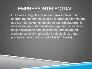 EMPRESA INTELECTUAL.
 Los bienes tangibles de una empresa intelectual
aportan mucho menos valor de su producto terminado
que los intangibles: el talento de sus trabajadores, la
eficacia de sus sistemas de management, el carácter
de sus relaciones con los clientes, todo lo que en
conjunto constituye al capital intelectual, es o que
produce el valor de los productos terminados.
 