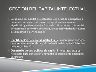 GESTIÓN DEL CAPITAL INTELECTUAL.
 La gestión del capital intelectual es una practica emergente a
pesar de que existen diversas interpretaciones para su
significado y sobre la mejor forma de utilizar todo su potencial,
este proceso se dividie en las siguientes actividades las cuales
detallaremos a continuación:
 Identificación del capital intelectual: el primer paso es lograr
comprender la naturaleza y el contendido del capital intelectual
de la organización.
 Desarrollo de una política de capital intelectual: esta es
necesaria para conservar y fomentar el crecimiento del capital
intelectual.
 