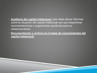  Auditoria del capital intelectual: esta debe elevar informes
sobre la situación del capital intelectual con sus respectivas
recomendaciones o sugerencias oportunas para su
reestructuración.
 Documentación y archivo en la base de conocimientos del
capital intelectual:
 