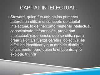 CAPITAL INTELECTUAL.
Steward, quien fue uno de los primeros
autores en utilizar el concepto de capital
intelectual, lo define como “material intelectual,
conocimiento, información, propiedad
intelectual, experiencia, que se utiliza para
crear valor. Es fuerza cerebral colectiva, es
difícil de identificar y aun mas de distribuir
eficazmente, pero quien lo encuentra y lo
explota, triunfa”
 