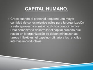 CAPITAL HUMANO.
 Crece cuando el personal adquiere una mayor
cantidad de conocimientos útiles para la organización
y esta aprovecha al máximo dichos conocimientos.
Para comenzar a desarrollar el capital humano que
reside en la organización se deben minimizar las
tareas inflexibles, el papeleo rutinario y las rencillas
internas improductivas.
 