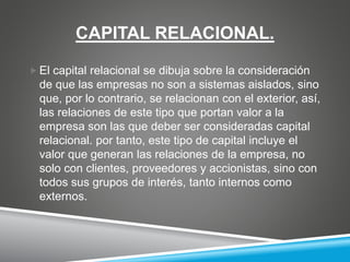 CAPITAL RELACIONAL.
 El capital relacional se dibuja sobre la consideración
de que las empresas no son a sistemas aislados, sino
que, por lo contrario, se relacionan con el exterior, así,
las relaciones de este tipo que portan valor a la
empresa son las que deber ser consideradas capital
relacional. por tanto, este tipo de capital incluye el
valor que generan las relaciones de la empresa, no
solo con clientes, proveedores y accionistas, sino con
todos sus grupos de interés, tanto internos como
externos.
 