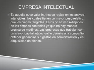 EMPRESA INTELECTUAL.
 Es aquella cuyo valor intrínseco radica en los activos
intangibles, los cuales tienen un mayor peso relativo
que los bienes tangibles. Estos no se ven reflejados
en los estados contables ya que no hay manera
precisa de medirlos. Las empresas que trabajan con
un mayor capital intelectual le permite a la compañía
obtener ganancias sin gastos en administración y en
adquisición de bienes.
 