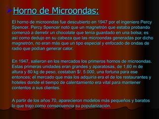 Horno de Microondas: El horno   de microondas fue descubierto en 1947 por el ingeniero Percy Spencer. Percy Spencer notó que un magnetrón que estaba probando comenzó a derretir un chocolate que tenía guardado en una bolsa; es así como dedujo en su cabeza que las microondas generadas por dicho magnetrón, no eran más que un tipo especial y enfocado de ondas de radio que podían generar calor.  En 1947, salieron en los mercados los primeros hornos de microondas. Estas primeras unidades eran grandes y aparatosas, de 1,60 m de altura y 80 kg de peso, costaban $/. 5.000, una fortuna para ese entonces; el mercado que más los adquiría era el de los restaurantes y hoteles donde el tiempo de calentamiento era vital para mantener contentos a sus clientes.  A partir de los años 70, aparecieron modelos más pequeños y baratos lo que trajo como consecuencia su popularización. 