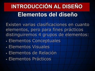 Elementos del diseño
Existen varias clasificaciones en cuanto
elementos, pero para fines prácticos
distinguiremos 4 grupos de elementos:
 Elementos Conceptuales
 Elementos Visuales
 Elementos de Relación
 Elementos Prácticos
INTRODUCCIÓN AL DISEÑO
 