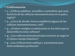 Confrontación1.- ¿Utilizas palabras, utensilios, costumbres que sean herencia de las culturas mesoamericanas en tu país y región?2.- ¿Cerca de donde vives se estableció alguna de las culturas mesoamericanas, cuál?3.- ¿Existen vestigios o testimonios en los sitios que se desarrollaron estas culturas?4.- ¿Las culturas mesoamericanas tuvieron su auge en el mismo tiempo histórico?5.- ¿Las civilizaciones andinas y mesoamericanas intercambiaban productos?