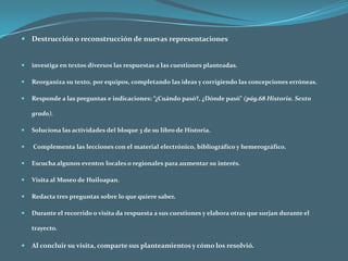 Destrucción o reconstrucción de nuevas representacionesinvestiga en textos diversos las respuestas a las cuestiones planteadas.Reorganiza su texto, por equipos, completando las ideas y corrigiendo las concepciones erróneas. Responde a las preguntas e indicaciones: “¿Cuándo pasó?, ¿Dónde pasó” (pág.68 Historia. Sexto grado).Soluciona las actividades del bloque 3 de su libro de Historia. Complementa las lecciones con el material electrónico, bibliográfico y hemerográfico.Escucha algunos eventos locales o regionales para aumentar su interés.Visita al Museo de Huiloapan.Redacta tres preguntas sobre lo que quiere saber.Durante el recorrido o visita da respuesta a sus cuestiones y elabora otras que surjan durante el trayecto.Al concluir su visita, comparte sus planteamientos y cómo los resolvió.