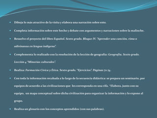 Dibuja lo más atractivo de la visita y elabora una narración sobre esto.Completa información sobre este hecho y debate con argumentos y narraciones sobre la malinche.Resuelve el proyecto del libro Español. Sexto grado. Bloque IV. “Aprender una canción, rima o adivinanza en lengua indígena”.Complementa lo realizado con la resolución de la lección de geografía: Geografía. Sexto grado. Lección 4 “Minorías culturales”. Realiza: Formación Cívica y Ética. Sexto grado. “Ejercicios”. Páginas 72-74.Con toda la información recabada a lo largo de la secuencia didáctica: se prepara un seminario, por equipos de acuerdo a las civilizaciones que  les corresponda en una rifa. *Elabora, junto con su equipo,  un mapa conceptual sobre dicha civilización para organizar la información y lo expone al grupo. Realiza un glosario con los conceptos aprendidos (con sus palabras). 