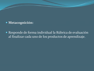 Metacognición:Responde de forma individual la Rúbrica de evaluación al finalizar cada uno de los productos de aprendizaje.