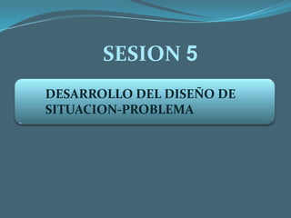 SESION 5 DESARROLLO DEL DISEÑO DE SITUACION-PROBLEMA 