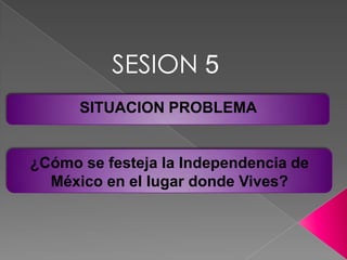 SESION 5 SITUACION PROBLEMA  ¿Cómo se festeja la Independencia de México en el lugar donde Vives? 