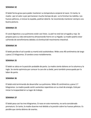 SEMANA 32
El bebé forma grasa para poder mantener su temperatura corporal al nacer. En tanto, la
madre –por el calor o por permanecer mucho tiempo de pie– se le hinchan los tobillos. Los
huesos pélvicos, e incluso la espalda, podrían dolerle. Se recomienda mantener siempre una
buena postura.
SEMANA 33
El canal digestivo y sus pulmones están casi listos. La piel no está tan arrugada y roja. Se
prepara para su vida extrauterina almacenando hierro en su hígado. La madre podría estar
sufriendo de estreñimiento debido a la lentitud del movimiento intestinal.
SEMANA 34
El bebé percibe el sol cuando su mamá está asoleándose. Mide unos 40 centímetros de largo
y pesa 2.5 kilogramos. El cerebro crece notablemente.
SEMANA 35
El bebé se ubica en la posición probable de parto. La madre siente dolores en la columna y la
ingle. Se siente optimista por conocer la cara de su bebé, pero también preocupada por la
labor de parto.
SEMANA 36
El bebé está terminando de desarrollar sus pulmones. Mide 45 centímetros y pesa 2.7
kilogramos. La madre puede sentir aumentos repentinos en su nivel de energía. Está por
iniciar la incapacidad en su lugar de trabajo.
SEMANA 37
El bebé pesa casi los tres kilogramos. Si nace en este momento, no sería considerado
prematuro. En tanto, la madre duerme mal debido a la presión sobre los huesos pélvicos. Es
posible que sienta dolores de ovarios.
 