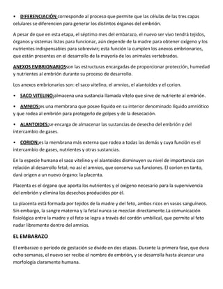 • DIFERENCIACIÓN corresponde al proceso que permite que las células de las tres capas
celulares se diferencien para generar los distintos órganos del embrión.
A pesar de que en esta etapa, el séptimo mes del embarazo, el nuevo ser vivo tendrá tejidos,
órganos y sistemas listos para funcionar, aún depende de la madre para obtener oxígeno y los
nutrientes indispensables para sobrevivir; esta función la cumplen los anexos embrionarios,
que están presentes en el desarrollo de la mayoría de los animales vertebrados.
ANEXOS EMBRIONARIOSson las estructuras encargadas de proporcionar protección, humedad
y nutrientes al embrión durante su proceso de desarrollo.
Los anexos embrionarios son: el saco vitelino, el amnios, el alantoides y el corion.
• SACO VITELINO:almacena una sustancia llamada vitelo que sirve de nutriente al embrión.
• AMNIOS:es una membrana que posee líquido en su interior denominado líquido amniótico
y que rodea al embrión para protegerlo de golpes y de la desecación.
• ALANTOIDES:se encarga de almacenar las sustancias de desecho del embrión y del
intercambio de gases.
• CORION:es la membrana más externa que rodea a todas las demás y cuya función es el
intercambio de gases, nutrientes y otras sustancias.
En la especie humana el saco vitelino y el alantoides disminuyen su nivel de importancia con
relación al desarrollo fetal; no así el amnios, que conserva sus funciones. El corion en tanto,
dará origen a un nuevo órgano: la placenta.
Placenta es el órgano que aporta los nutrientes y el oxígeno necesario para la supervivencia
del embrión y elimina los desechos producidos por él.
La placenta está formada por tejidos de la madre y del feto, ambos ricos en vasos sanguíneos.
Sin embargo, la sangre materna y la fetal nunca se mezclan directamente.La comunicación
fisiológica entre la madre y el feto se logra a través del cordón umbilical, que permite al feto
nadar libremente dentro del amnios.
EL EMBARAZO
El embarazo o período de gestación se divide en dos etapas. Durante la primera fase, que dura
ocho semanas, el nuevo ser recibe el nombre de embrión, y se desarrolla hasta alcanzar una
morfología claramente humana.
 