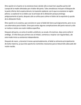 Otra opción en el parto es la anestesia local, donde sólo se duermen aquellas partes del
cuerpo de la madre afectadas por el dolor del parto. Tales anestésicos incluyen el bloqueo de
la parte inferior de la espina dorsal y la inyección epidural, con la que se anestesia la región
pélvica. La epidural no se debe usar al principio de la dilatación porque prolonga
peligrosamente el parto; después sólo se utiliza para calmar el dolor de la expulsión (y quizás
de la dilatación final).
Otra opción es la cesárea, que consiste en sacar al bebé del útero quirúrgicamente, pero no es
una alternativa para el dolor. Sirve para evitar algunas complicaciones del parto natural y sólo
se realiza si existe una razón médica específica.
Después del parto, se corta el cordón umbilical y se anuda. Al cicatrizar, deja como señal el
ombligo. El niño llora por primera vez al inhalar, comienza a respirar con regularidad, y de
este modo inicia su existencia independiente.
Después de nacer, y durante 6 meses aproximadamente, el bebé se alimenta principalmente
de leche materna, ya que ésta aporta los nutrientes necesarios para el desarrollo adecuado del
recién nacido.
 