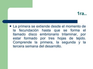 1ra.. La primera se extiende desde el momento de la fecundación hasta que se forma el llamado disco embrionario trilaminar, por estar formado por tres hojas de tejido. Comprende la primera, la segunda y la tercera semana del desarrollo. 