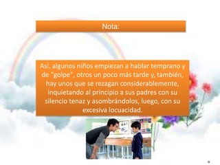 Nota: 
Así, algunos niños empiezan a hablar temprano y 
de "golpe", otros un poco más tarde y, también, 
hay unos que se rezagan considerablemente, 
inquietando al principio a sus padres con su 
silencio tenaz y asombrándolos, luego, con su 
excesiva locuacidad. 
O 
 