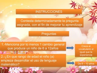 INSTRUCCIONES 
Contesta determinadamente la pregunta 
asignada, con el fin de mejorar tu aprendizaje 
Preguntas 
1.-Menciona por lo menos 1 cambio general 
que produce un niño de 6 a 12años 
2.-¿En que rango de edad el niño (a) 
empieza desarrollar el uso de lenguaje 
matemático? 
Crece el 
vocabulario al 
igual que la 
experiencia 
De 8 – 10 años 
O 
 