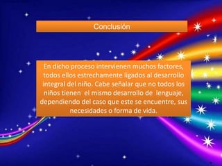 Conclusión 
En dicho proceso intervienen muchos factores, 
todos ellos estrechamente ligados al desarrollo 
integral del niño. Cabe señalar que no todos los 
niños tienen el mismo desarrollo de lenguaje, 
dependiendo del caso que este se encuentre, sus 
necesidades o forma de vida. 
O 
 