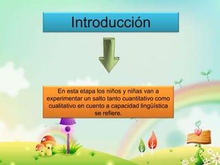 Introducción 
En esta etapa los niños y niñas van a 
experimentar un salto tanto cuantitativo como 
cualitativo en cuento a capacidad lingüística 
se refiere. 
O 
 