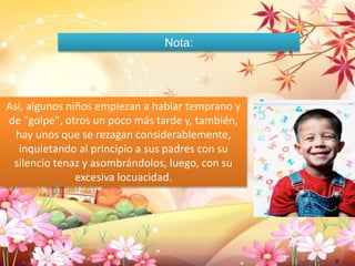 Nota: 
Así, algunos niños empiezan a hablar temprano y 
de "golpe", otros un poco más tarde y, también, 
hay unos que se rezagan considerablemente, 
inquietando al principio a sus padres con su 
silencio tenaz y asombrándolos, luego, con su 
excesiva locuacidad. 
O 
 