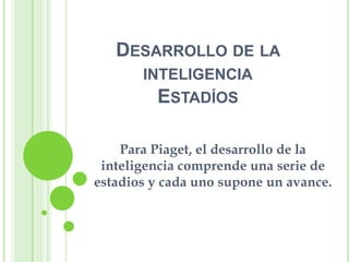 DESARROLLO DE LA
       INTELIGENCIA
         ESTADÍOS

    Para Piaget, el desarrollo de la
 inteligencia comprende una serie de
estadios y cada uno supone un avance.
 
