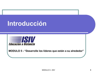 Introducción



MODULO 5 - “Desarrolle los líderes que están a su alrededor”




                          MODULO 5 - ISIV                      1
 