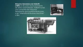 Máquina tabuladora de Hollerith 
(1889) Le dio paso al procesamiento 
de datos automatizado. Hollerith fundó 
una compañía de máquinas 
tabuladoras que posteriormente paso 
a ser “International Business Machines” 
o IBM. 
 