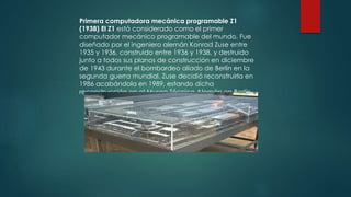 Primera computadora mecánica programable Z1 
(1938) El Z1 está considerado como el primer 
computador mecánico programable del mundo. Fue 
diseñado por el ingeniero alemán Konrad Zuse entre 
1935 y 1936, construido entre 1936 y 1938, y destruido 
junto a todos sus planos de construcción en diciembre 
de 1943 durante el bombardeo aliado de Berlín en la 
segunda guerra mundial. Zuse decidió reconstruirla en 
1986 acabándola en 1989, estando dicha 
reconstrucción en el Museo Técnico Alemán en Berlín. 
 