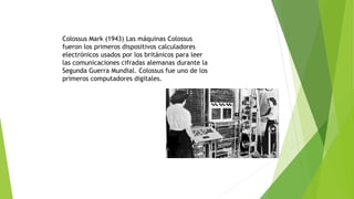 Colossus Mark (1943) Las máquinas Colossus 
fueron los primeros dispositivos calculadores 
electrónicos usados por los británicos para leer 
las comunicaciones cifradas alemanas durante la 
Segunda Guerra Mundial. Colossus fue uno de los 
primeros computadores digitales. 
 