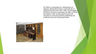 Z4 (1944) La computadora Z4, diseñanda por el 
ingeniero alemán Konrad Zuse y construida por su 
compañía Zuse KG entre 1941 y 1945, fue entregada a 
ETH Zürich en Suiza en septiembre de 1950. La Z4 fue 
terminada en 1944, aunque posteriormente fue 
retocada en numerosas ocasiones añadiéndole una 
unidad de lectura de tarjetas perforadas. 
 