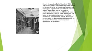 Primera Computadora Digital Electrónica ENIAC (1941- 
1946) Fue la primera computadora digital electrónica 
en la historia. No fue un modelo de producción, sino 
una máquina experimental. Se trataba de un enorme 
aparato que ocupaba todo un sótano en la 
universidad. Construida con 18.000 tubos de vacío. Era 
capaz de efectuar cinco mil sumas por segundo. Fue 
hecha por un equipo de ingenieros y científicos 
encabezados por los doctores John W. Mauchly y J. 
Presper Eckert en la universidad de Pennsylvania, en 
los Estados Unidos. Es el primer computador 
programable de uso general. 
 