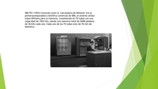 IBM 701 (1953) Conocido como la "calculadora de Defensa" era la 
primeracomputadora científica comercial de IBM, el sistema utilizó 
tubos Williams para la memoria, consistiendo en 72 tubos con una 
capacidad de 1024 bits, dando una memoria total de 2048 palabras 
de 36 bits cada uno. Cada uno de los 72 tubos eran de 76 mm de 
diámetro. 
 