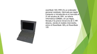 owerBook 140 (1991) Es un ordenador 
personal notebook, fabricado por Apple 
Computer e introducido en el mercado el 
21 de octubre de 1991, en laferia 
informática COMDEX, en Las Vegas, 
Nevada.4 Su precio inicial era de 3.199 
dolares, siendo el modelo intermedio, 
entre el PowerBook 100 y el PowerBook 
170 
 