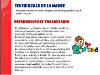 Importante predictor de la comprensión del lenguaje del bebe 4
meses después




El vocabulario se incrementa con rapidez cuando un
adulto aprovecha la oportunidad apropiada para
ensenarle al niño una palabra nueva.
Los bebes aprenden a escuchar lo que los adultos dicen
no obstante, la sensibilidad y la responsabilidad al nivel
del desarrollo del niño son mas importantes que le
numero de palabras que utiliza la madre.
Las madres incrementaron su uso de vocabulario para
ajustarse a las crecientes habilidades de sus hijos.
En los hogares donde se hablan dos idiomas, al principio
los bebes suelen utilizar elementos de ambos: en
ocasiones en la misma frase, fenómeno que se conoce
como mezcla de códigos. Sin embargo, como hemos
observado incluso los bebes aprender a discriminar entre
idiomas.
 