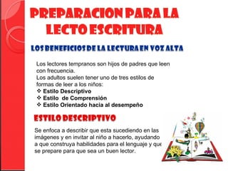 Los lectores tempranos son hijos de padres que leen
con frecuencia.
Los adultos suelen tener uno de tres estilos de
formas de leer a los niños:
 Estilo Descriptivo
 Estilo de Comprensión
 Estilo Orientado hacia al desempeño



Se enfoca a describir que esta sucediendo en las
imágenes y en invitar al niño a hacerlo, ayudando
a que construya habilidades para el lenguaje y que
se prepare para que sea un buen lector.
 