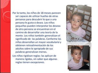 Por lo tanto, los niños de 18 meses parecen
  ser capaces de utilizar huellas de otras
  personas para descubrir lo que a una
  persona le gusta o desea. Los niños
  pequeños pueden interpretar los deseos
  de otra persona se encuentran en el
  camino de desarrollar una teoría de la
  mente. Los niños también generalizan el
  significado de las palabras. Conforme los
  niños desarrollan un mayor vocabulario y
  obtienen retroalimentación de los
  adultos sobre lo apropiado de sus
  palabras generalizan menos.
Los niños rigidizan reglas: las aplican de
  manera rígidos, sin saber que algunas
  reglas tienen excepciones.
 