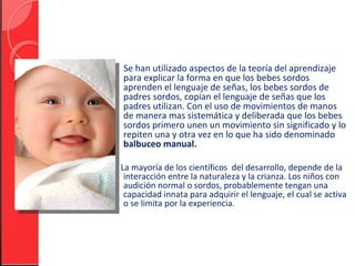 Se han utilizado aspectos de la teoría del aprendizaje
para explicar la forma en que los bebes sordos
aprenden el lenguaje de señas, los bebes sordos de
padres sordos, copian el lenguaje de señas que los
padres utilizan. Con el uso de movimientos de manos
de manera mas sistemática y deliberada que los bebes
sordos primero unen un movimiento sin significado y lo
repiten una y otra vez en lo que ha sido denominado
balbuceo manual.

La mayoría de los científicos del desarrollo, depende de la
 interacción entre la naturaleza y la crianza. Los niños con
 audición normal o sordos, probablemente tengan una
 capacidad innata para adquirir el lenguaje, el cual se activa
 o se limita por la experiencia.
 