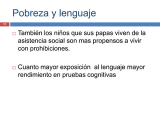 Pobreza y lenguaje
11


        También los niños que sus papas viven de la
         asistencia social son mas propensos a vivir
         con prohibiciones.

        Cuanto mayor exposición al lenguaje mayor
         rendimiento en pruebas cognitivas
 